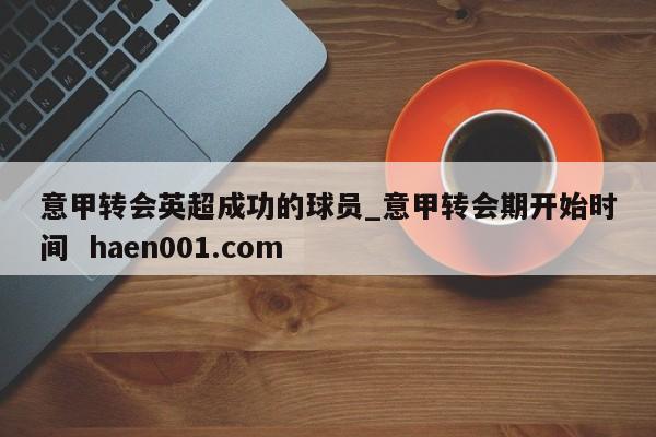 意甲转会英超成功的球员_意甲转会期开始时间  haen001.com