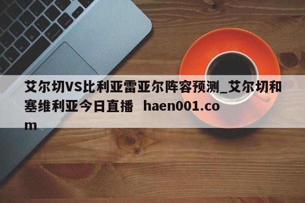 艾尔切VS比利亚雷亚尔阵容预测_艾尔切和塞维利亚今日直播 haen001.com