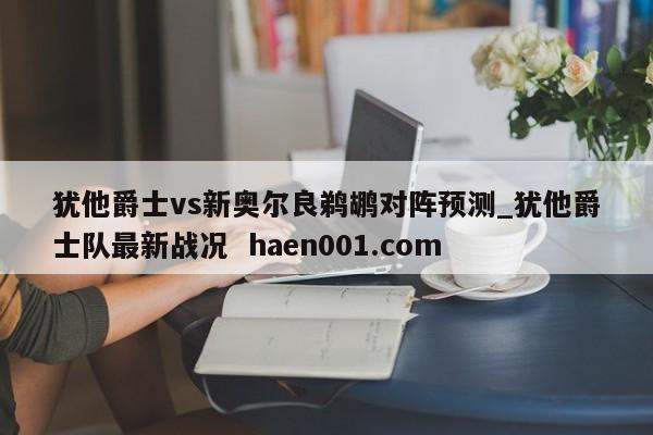 犹他爵士vs新奥尔良鹈鹕对阵预测_犹他爵士队最新战况  haen001.com