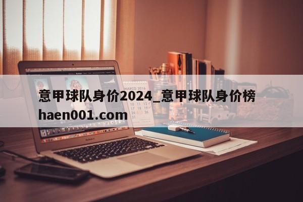 意甲球队身价2024_意甲球队身价榜 haen001.com