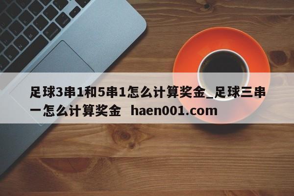 足球3串1和5串1怎么计算奖金_足球三串一怎么计算奖金 haen001.com