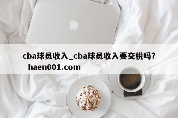 cba球员收入_cba球员收入要交税吗? haen001.com