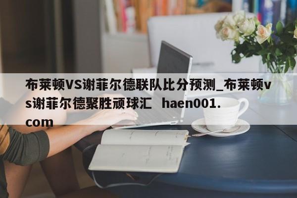 布莱顿VS谢菲尔德联队比分预测_布莱顿vs谢菲尔德聚胜顽球汇 haen001.com