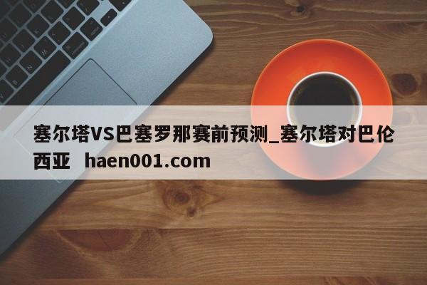 塞尔塔VS巴塞罗那赛前预测_塞尔塔对巴伦西亚 haen001.com