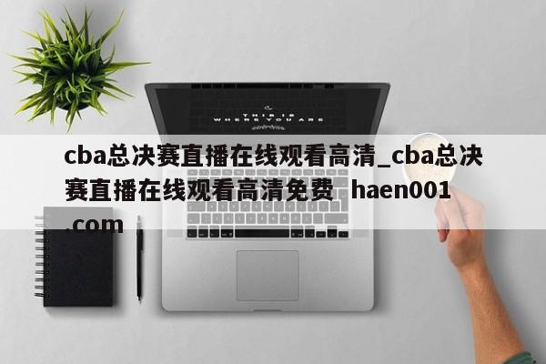 cba总决赛直播在线观看高清_cba总决赛直播在线观看高清免费 haen001.com