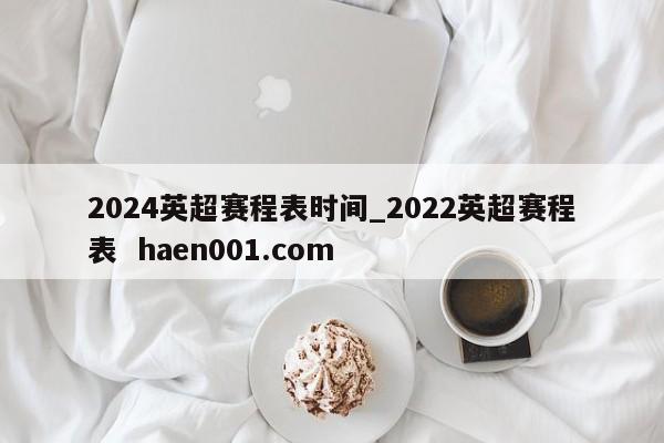 2024英超赛程表时间_2022英超赛程表 haen001.com