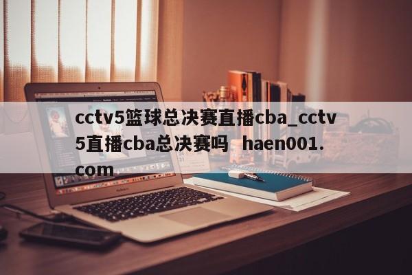 cctv5篮球总决赛直播cba_cctv5直播cba总决赛吗 haen001.com