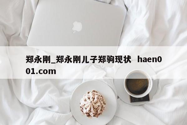 郑永刚_郑永刚儿子郑驹现状  haen001.com