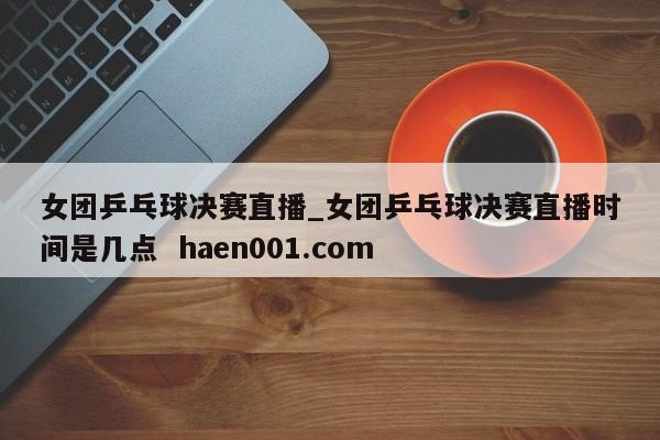 女团乒乓球决赛直播_女团乒乓球决赛直播时间是几点 haen001.com