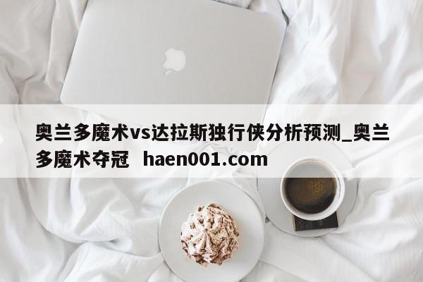 奥兰多魔术vs达拉斯独行侠分析预测_奥兰多魔术夺冠 haen001.com