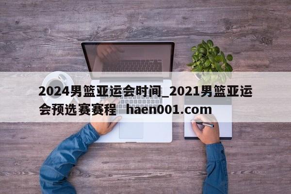 2024男篮亚运会时间_2021男篮亚运会预选赛赛程 haen001.com