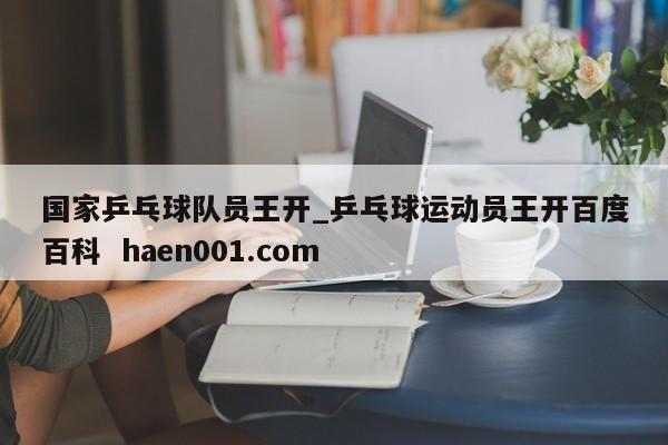国家乒乓球队员王开_乒乓球运动员王开百度百科 haen001.com