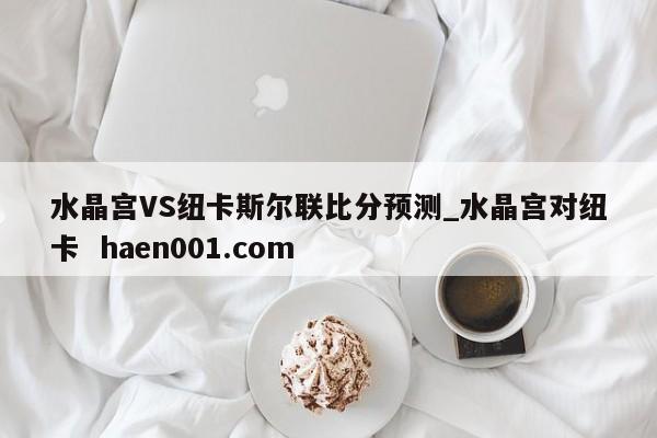 水晶宫VS纽卡斯尔联比分预测_水晶宫对纽卡  haen001.com