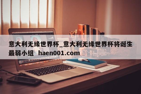 意大利无缘世界杯_意大利无缘世界杯将诞生最弱小组  haen001.com