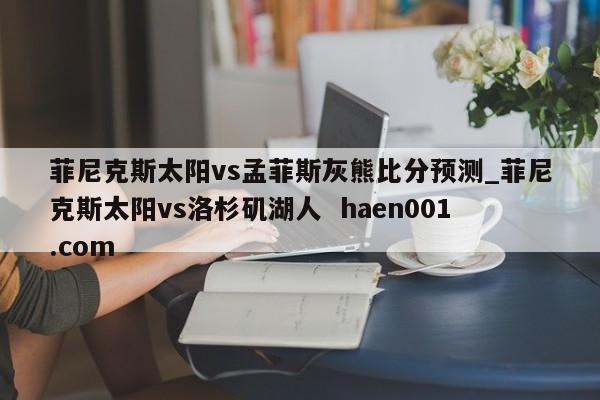 菲尼克斯太阳vs孟菲斯灰熊比分预测_菲尼克斯太阳vs洛杉矶湖人  haen001.com