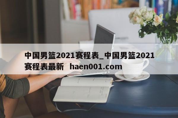 中国男篮2021赛程表_中国男篮2021赛程表最新 haen001.com