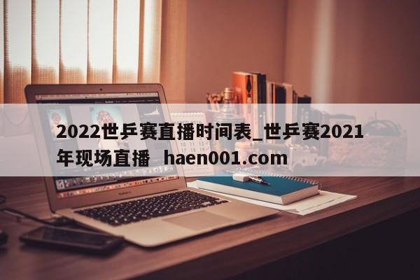 2022世乒赛直播时间表_世乒赛2021年现场直播  haen001.com