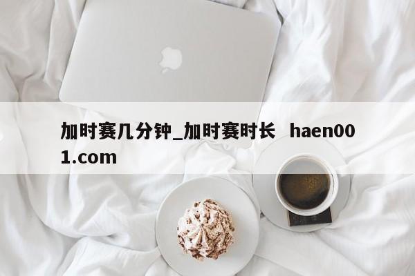加时赛几分钟_加时赛时长  haen001.com