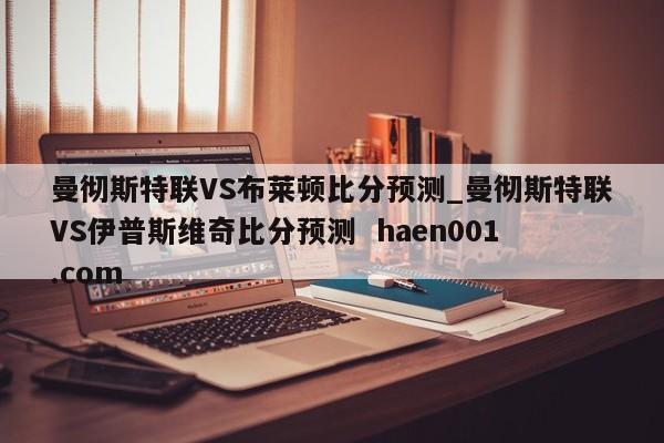 曼彻斯特联VS布莱顿比分预测_曼彻斯特联VS伊普斯维奇比分预测  haen001.com