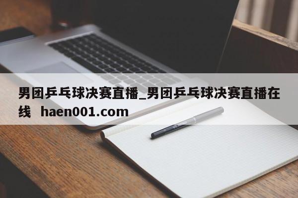 男团乒乓球决赛直播_男团乒乓球决赛直播在线  haen001.com